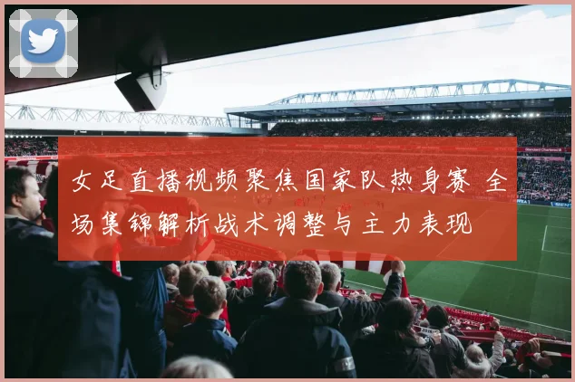 女足直播视频聚焦国家队热身赛 全场集锦解析战术调整与主力表现