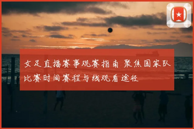女足直播赛事观赛指南 聚焦国家队比赛时间赛程与线观看途径