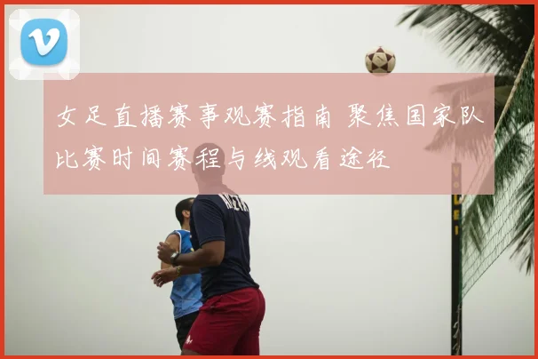 女足直播赛事观赛指南 聚焦国家队比赛时间赛程与线观看途径